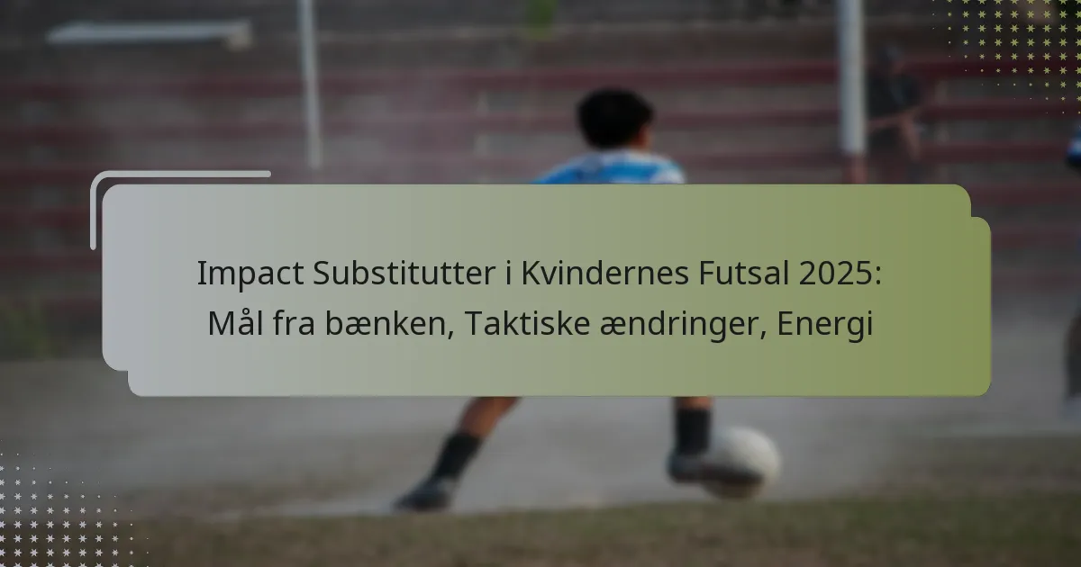 Impact Substitutter i Kvindernes Futsal 2025: Mål fra bænken, Taktiske ændringer, Energi